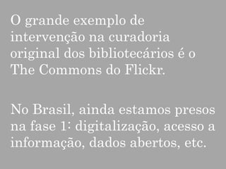 O grande exemplo de
intervenção na curadoria
original dos bibliotecários é o
The Commons do Flickr.

No Brasil, ainda estamos presos
na fase 1: digitalização, acesso a
informação, dados abertos, etc.

 