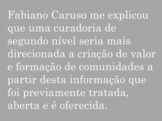 Fabiano Caruso me explicou
que uma curadoria de
segundo nível seria mais
direcionada a criação de valor
e formação de comunidades a
partir desta informação que
foi previamente tratada,
aberta e é oferecida.

 