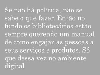 Se não há política, não se
sabe o que fazer. Então no
fundo os bibliotecários estão
sempre querendo um manual
de como engajar as pessoas a
seus serviços e produtos. Só
que dessa vez no ambiente
digital

 