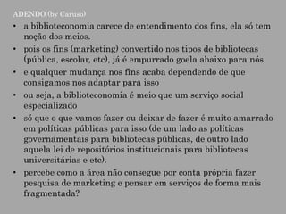 ADENDO (by Caruso)

• a biblioteconomia carece de entendimento dos fins, ela só tem
noção dos meios.
• pois os fins (marketing) convertido nos tipos de bibliotecas
(pública, escolar, etc), já é empurrado goela abaixo para nós
• e qualquer mudança nos fins acaba dependendo de que
consigamos nos adaptar para isso
• ou seja, a biblioteconomia é meio que um serviço social
especializado
• só que o que vamos fazer ou deixar de fazer é muito amarrado
em políticas públicas para isso (de um lado as políticas
governamentais para bibliotecas públicas, de outro lado
aquela lei de repositórios institucionais para bibliotecas
universitárias e etc).
• percebe como a área não consegue por conta própria fazer
pesquisa de marketing e pensar em serviços de forma mais
fragmentada?

 