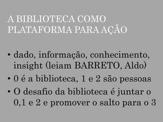 A BIBLIOTECA COMO
PLATAFORMA PARA AÇÃO

• dado, informação, conhecimento,
insight (leiam BARRETO, Aldo)
• 0 é a biblioteca, 1 e 2 são pessoas
• O desafio da biblioteca é juntar o
0,1 e 2 e promover o salto para o 3

 