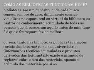 COMO AS BIBLIOTECAS FUNCIONAM HOJE?
bibliotecas são um depósito. onde cada busca
começa sempre do zero. dificilmente consigo
visualizar no espaço real ou virtual da biblioteca os
rastros de conhecimento acumulado de todas as
pessoas que já percorram aquilo antes de mim (que
é o que o foursquare faz de melhor)

ou seja, tanto nas bibliotecas públicas (avaliações
sociais das leituras) como nas universitárias
(informações técnicas acumuladas e produtos
derivados das leituras) não existe o acúmulo de
registros sobre o uso dos materiais, apenas o
acúmulo dos materiais por si só

 