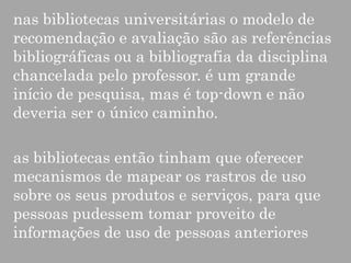 nas bibliotecas universitárias o modelo de
recomendação e avaliação são as referências
bibliográficas ou a bibliografia da disciplina
chancelada pelo professor. é um grande
início de pesquisa, mas é top-down e não
deveria ser o único caminho.

as bibliotecas então tinham que oferecer
mecanismos de mapear os rastros de uso
sobre os seus produtos e serviços, para que
pessoas pudessem tomar proveito de
informações de uso de pessoas anteriores

 