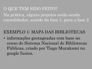 O QUE TEM SIDO FEITO?
Na prática, alguns projetos estão sendo
consolidados, saindo da fase 1, para a fase 2
EXEMPLO 1: MAPA DAS BIBLIOTECAS
• informações geotageadas com base no
censo do Sistema Nacional de Bibliotecas
Públicas, criado por Tiago Murakami no
google fusion.

 