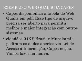 EXEMPLO 2: WEB QUALIS DA CAPES

• Capes disponibiliza a tabela do Web
Qualis em pdf. Esse tipo de arquivo
precisa ser aberto para permitir
melhor e maior integração com outros
sistemas
• cidadãos (OKF Brasil e Murakami)
pediram os dados abertos via Lei de
Acesso à Informação, Capes negou.
Vamos fazer na marra.

 