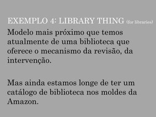 EXEMPLO 4: LIBRARY THING (for libraries)
Modelo mais próximo que temos
atualmente de uma biblioteca que
oferece o mecanismo da revisão, da
intervenção.

Mas ainda estamos longe de ter um
catálogo de biblioteca nos moldes da
Amazon.

 