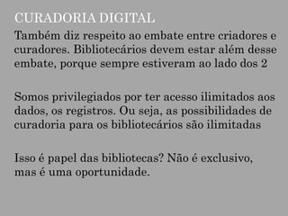 CURADORIA DIGITAL
Também diz respeito ao embate entre criadores e
curadores. Bibliotecários devem estar além desse
embate, porque sempre estiveram ao lado dos 2
Somos privilegiados por ter acesso ilimitados aos
dados, os registros. Ou seja, as possibilidades de
curadoria para os bibliotecários são ilimitadas
Isso é papel das bibliotecas? Não é exclusivo,
mas é uma oportunidade.

 