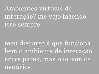 Ambientes virtuais de
interação? me vejo fazendo
isso sempre
meu discurso é que funciona
bem o ambiente de interação
entre pares, mas não com os
usuários

 