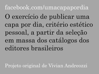 facebook.com/umacapapordia

O exercício de publicar uma
capa por dia, critério estético
pessoal, a partir da seleção
em massa dos catálogos dos
editores brasileiros
Projeto original de Vivian Andreozzi

 