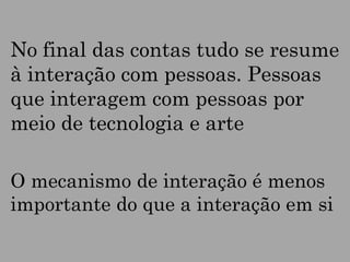 No final das contas tudo se resume
à interação com pessoas. Pessoas
que interagem com pessoas por
meio de tecnologia e arte
O mecanismo de interação é menos
importante do que a interação em si

 