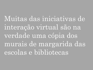 Muitas das iniciativas de
interação virtual são na
verdade uma cópia dos
murais de margarida das
escolas e bibliotecas

 