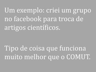 Um exemplo: criei um grupo
no facebook para troca de
artigos científicos.
Tipo de coisa que funciona
muito melhor que o COMUT.

 