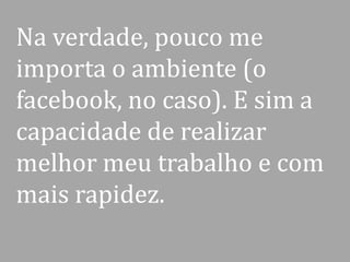 Na verdade, pouco me
importa o ambiente (o
facebook, no caso). E sim a
capacidade de realizar
melhor meu trabalho e com
mais rapidez.

 