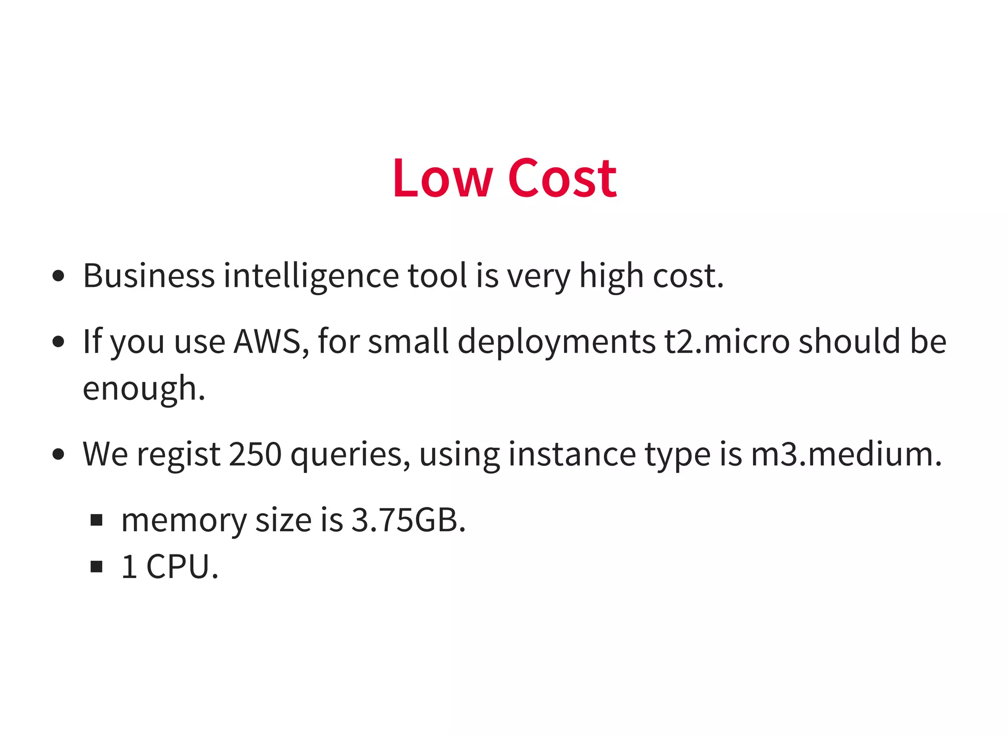 Low Cost
Business intelligence tool is very high cost.
If you use AWS, for small deployments t2.micro should be
enough.
We regist 250 queries, using instance type is m3.medium.
memory size is 3.75GB.
1 CPU.
 