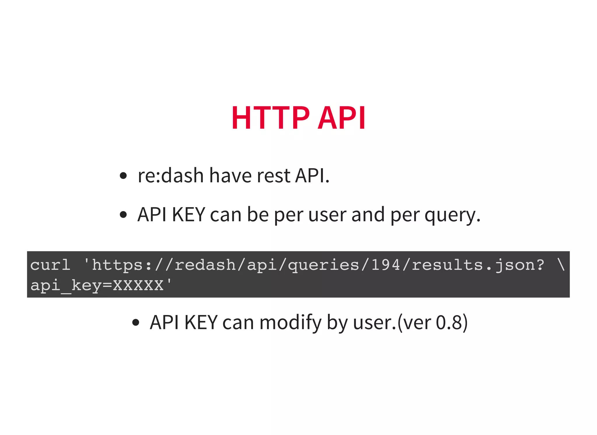 HTTP API
re:dash have rest API.
API KEY can be per user and per query.
curl 'https://redash/api/queries/194/results.json? 
api_key=XXXXX'
API KEY can modify by user.(ver 0.8)
 