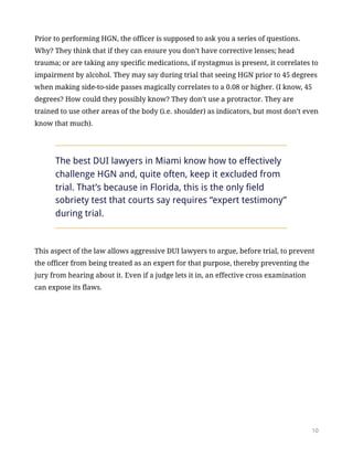Prior to performing HGN, the officer is supposed to ask you a series of questions.
Why? They think that if they can ensure you don’t have corrective lenses; head
trauma; or are taking any specific medications, if nystagmus is present, it correlates to
impairment by alcohol. They may say during trial that seeing HGN prior to 45 degrees
when making side-to-side passes magically correlates to a 0.08 or higher. (I know, 45
degrees? How could they possibly know? They don’t use a protractor. They are
trained to use other areas of the body (i.e. shoulder) as indicators, but most don’t even
know that much).
The best DUI lawyers in Miami know how to effectively
challenge HGN and, quite often, keep it excluded from
trial. That’s because in Florida, this is the only field
sobriety test that courts say requires “expert testimony”
during trial.
This aspect of the law allows aggressive DUI lawyers to argue, before trial, to prevent
the officer from being treated as an expert for that purpose, thereby preventing the
jury from hearing about it. Even if a judge lets it in, an effective cross examination
can expose its flaws.
!10
 