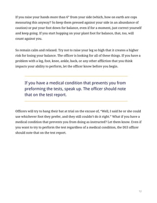 If you raise your hands more than 6” from your side (which, how on earth are cops
measuring this anyway? So keep them pressed against your side in an abundance of
caution) or put your foot down for balance, even if for a moment, just correct yourself
and keep going. If you start hopping on your plant foot for balance, that, too, will
count against you.
So remain calm and relaxed. Try not to raise your leg so high that it creates a higher
risk for losing your balance. The officer is looking for all of these things. If you have a
problem with a leg, foot, knee, ankle, back, or any other affliction that you think
impacts your ability to perform, let the officer know before you begin.
If you have a medical condition that prevents you from
preforming the tests, speak up. The officer should note
that on the test report.
Officers will try to hang their hat at trial on the excuse of, “Well, I said he or she could
use whichever foot they prefer, and they still couldn’t do it right.” What if you have a
medical condition that prevents you from doing as instructed? Let them know. Even if
you want to try to perform the test regardless of a medical condition, the DUI officer
should note that on the test report.
!12
 