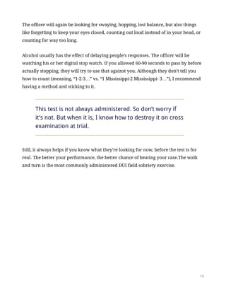 The officer will again be looking for swaying, hopping, lost balance, but also things
like forgetting to keep your eyes closed, counting out loud instead of in your head, or
counting for way too long.
Alcohol usually has the effect of delaying people’s responses. The officer will be
watching his or her digital stop watch. If you allowed 60-90 seconds to pass by before
actually stopping, they will try to use that against you. Although they don’t tell you
how to count (meaning, “1-2-3…” vs. “1 Mississippi-2 Mississippi- 3…”), I recommend
having a method and sticking to it.
This test is not always administered. So don’t worry if
it’s not. But when it is, I know how to destroy it on cross
examination at trial.
Still, it always helps if you know what they’re looking for now, before the test is for
real. The better your performance, the better chance of beating your case.The walk
and turn is the most commonly administered DUI field sobriety exercise.
!14
 