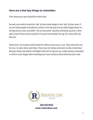 Here are a few key things to remember:
First, keep your eyes closed the entire time.
Second, you need to touch the “tip” of your index finger to the “tip” of your nose. If
you do what people normally do, which is rest the pad of your index finger flush on
the tip of your nose, you didn’t “do as instructed” and they will dock you for it. How
silly is that? If you touch anywhere on your nose besides the tip of it, they will note
that too.
Third, don’t try to guess which hand the officer wants you to use. They will call it out
for you. So calm down and listen. They may not always alternate evenly. Sometimes
they get tricky and will do Left-Right-Left-Left to trip you up. Lastly, always remember
to remove your finger after touching your nose and put it back down by your side.
305-938-9939
www.redavidlaw.com
!16
 
