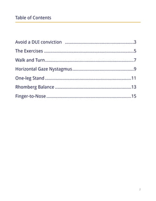 Table of Contents
Avoid a DUI conviction 3........................................................
The Exercises 5.........................................................................
Walk and Turn 7........................................................................
Horizontal Gaze Nystagmus 9..................................................
One-leg Stand 11......................................................................
Rhomberg Balance 13..............................................................
Finger-to-Nose 15.....................................................................
!2
 