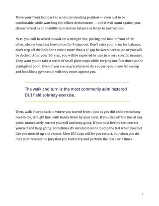 Move your front foot back to a natural standing position — even just to be
comfortable while watching the officer demonstrate — and it will count against you,
characterized as an inability to maintain balance or listen to instructions.
Next, you will be asked to walk on a straight line, placing one foot in front of the
other, always touching heel-to-toe, for 9 steps out. Don’t raise your arms for balance;
don’t step off the line; don’t create more than a 6” gap between heel-to-toe or you will
be docked. After your 9th step, you will be expected to turn in a very specific manner.
They want you to take a series of small pivot steps while keeping one foot down as the
plant/pivot point. Even if you are so graceful as to do a super spin in one fell swoop
and look like a gymnast, it will only count against you.
The walk and turn is the most commonly administered
DUI field sobriety exercise.
Then, walk 9 steps back to where you started from—just as you did before (touching
heel-to-toe, straight line, with hands down by your side). If you step off the line at any
point, immediately correct yourself and keep going. If you miss heel-to-toe, correct
yourself and keep going. Sometimes it’s natural to want to stop the test when you feel
like you messed up and restart. Most DUI cops will let you restart, but when you do,
they later remind the jury that you had to try and perform the test 2 or 3 times.
!8
 