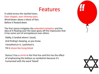 Features
It sailed across the startled town,
Over chapels, over chimney-pots,
Wind-blown above a block of flats
Before it floated down
The first stanza instigates the extended metaphor and the
idea of it floating over the town gives off the impression that
it has some sort of omnipotence over others
Oddly, it landed where I stood,
And finding’s keeping, as you know.
I breathed on it, I polished it,
Till it shone like living blood
Stanza 2 has a simile in the final line and this has the effect
of emphasizing the balloon as symbolism because it’s
humanized with the word ‘blood’
 