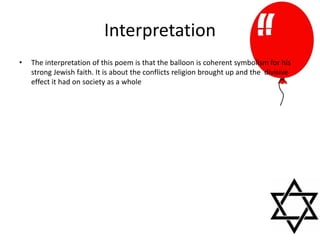 Interpretation
• The interpretation of this poem is that the balloon is coherent symbolism for his
strong Jewish faith. It is about the conflicts religion brought up and the divisive
effect it had on society as a whole
 
