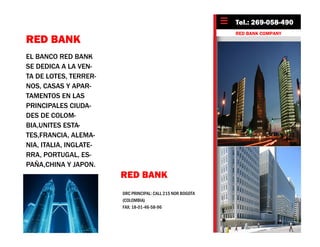 Tel.: 269-058-490
                                                             RED BANK COMPANY
RED BANK
EL BANCO RED BANK
SE DEDICA A LA VEN-
TA DE LOTES, TERRER-
NOS, CASAS Y APAR-
TAMENTOS EN LAS
PRINCIPALES CIUDA-
DES DE COLOM-
BIA,UNITES ESTA-
TES,FRANCIA, ALEMA-
NIA, ITALIA, INGLATE-
RRA, PORTUGAL, ES-
PAÑA,CHINA Y JAPON.
                        RED BANK
                        DRC PRINCIPAL: CALL 215 NOR BOGOTA
                        (COLOMBIA)
                        FAX: 18-01-46-58-96
 