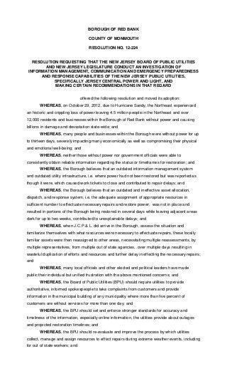 BOROUGH OF RED BANK

                                    COUNTY OF MONMOUTH

                                    RESOLUTION NO. 12-224


   RESOLUTION REQUESTING THAT THE NEW JERSEY BOARD OF PUBLIC UTILITIES
        AND NEW JERSEY LEGISLATURE CONDUCT AN INVESTIGATION OF
 INFORMATION MANAGEMENT, COMMUNICATION AND EMERGENCY PREPAREDNESS
      AND RESPONSE CAPABILITIES OF THE NEW JERSEY PUBLIC UTILITIES,
            SPECIFICALLY JERSEY CENTRAL POWER AND LIGHT, AND
            MAKING CERTAIN RECOMMENDATIONS IN THAT REGARD


                                offered the following resolution and moved its adoption:
       WHEREAS, on October 29, 2012, due to Hurricane Sandy, the Northeast experienced
an historic and crippling loss of power leaving 4.5 million people in the Northeast and over
12,000 residents and businesses within the Borough of Red Bank without power and causing
billions in damage and devastation state-wide; and
       WHEREAS, many people and businesses within the Borough were without power for up
to thirteen days, severely impacting many economically as well as compromising their physical
and emotional well-being; and
       WHEREAS, neither those without power nor government officials were able to
consistently obtain reliable information regarding the status or timeframes for restoration; and
       WHEREAS, the Borough believes that an outdated information management system
and outdated utility infrastructure, i.e. where power had not been restored but was reported as
though it were, which caused work tickets to close and contributed to repair delays; and
       WHEREAS, the Borough believes that an outdated and ineffective asset allocation,
dispatch, and response system, i.e. the adequate assignment of appropriate resources in
sufficient number to effectuate necessary repairs and restore power, was not in place and
resulted in portions of the Borough being restored in several days while leaving adjacent areas
dark for up to two weeks, contributed to unexplainable delays; and
       WHEREAS, when J.C.P.& L. did arrive in the Borough, assess the situation and
familiarize themselves with what resources were necessary to effectuate repairs, these locally
familiar assets were then reassigned to other areas, necessitating multiple reassessments, by
multiple representatives, from multiple out of state agencies, .over multiple days resulting in
wasteful duplication of efforts and resources and further delay in effecting the necessary repairs;
and
       WHEREAS, many local officials and other elected and political leaders have made
public their individual but unified frustration with the above mentioned concerns; and
       WHEREAS, the Board of Public Utilities (BPU) should require utilities to provide
authoritative, informed spokespeople to take complaints from customers and provide
information in the municipal building of any municipality where more than five percent of
customers are without services for more than one day; and
       WHEREAS, the BPU should set and enforce stronger standards for accuracy and
timeliness of the information, especially online information, the utilities provide about outages
and projected restoration timelines; and
       WHEREAS, the BPU should re-evaluate and improve the process by which utilities
collect, manage and assign resources to effect repairs during extreme weather events, including
for out of state workers; and
 