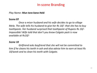 Private & Confidential In-scene Branding Play Name:  Mun tora kana Hebi Scene 07 Once a miser husband and his wife decides to go to village Mela. The wife tells his husband to give her Rs 10/- that she has to buy toothpaste. Her husband surprised that toothpaste of Rupees Rs 10/- Impossible! Wife told that don’t you know Colgate pack is now available at Rs10/- Scene 10 Girlfriend asks boyfriend that she will not be committed to him if he cleans his teeth in ash and also advise him to earn at least Rs 10/week and to clean his teeth with Colgate. 