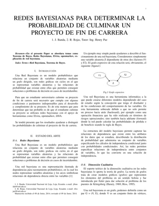 1
REDES BAYESIANAS PARA DETERMINAR LA
PROBABILIDAD DE CULMINAR UN
PROYECTO DE FIN DE CARRERA
1. J. Banda, 2. R. Rojas, Tutor: Ing. Henry Paz
Resumen—En el presente Paper se abordara temas como
Teorema de Bayes, Redes Bayesianas, Elvira, openmarkov, ex-
plicación de red bayesiana.
Index Terms—Red Bayesiana, Teorema de Bayes.
I. INTRODUCCIÓN
Una Red Bayesiana es un modelo probabilístico que
relaciona un conjunto de variables aleatorias mediante
un grafo dirigido, son redes gráﬁcas sin ciclos en el que
se representan variables aleatorias y las relaciones de
probabilidad que existan entre ellas que permiten conseguir
soluciones a problemas de decisión en casos de incertidumbre.
Para que un estudiante universitario culmine su proyecto
de ﬁn de carrera será necesario que cumpla con algunas
condiciones o parámetros indispensables para el desarrollo
y cumplimiento de su proyecto. Es de esta manera que para
determinar que tan probable es de que el estudiante culmine
su proyecto se utilizara redes bayesianas con el apoyo de
herramientas como Elvira, openmarkov, JAVA.
Se tendrá presente que los resultados ayudaran a distinguir
las probabilidades de culminar el proyecto de ﬁn de carrera.
II. ESTADO DEL ARTE
II-A. Redes Bayesianas
Una Red Bayesiana es un modelo probabilístico que
relaciona un conjunto de variables aleatorias mediante
un grafo dirigido, son redes graﬁcas sin ciclos en el que
se representan variables aleatorias y las relaciones de
probabilidad que existan entre ellas que permiten conseguir
soluciones a problemas de decisión en casos de incertidumbre.
Una red bayesiana es una representación ilustrada de
dependencias para razonamiento probabilístico, en la cual los
nodos representan variables aleatorias y los arcos simbolizan
relaciones de dependencia directa entre las variables [1]
1. J. Banda, Universidad Nacional de Loja, Loja, Ecuador, e-mail: jiban-
dab@unl.edu.ec
2. R. Rojas, Universidad Nacional de Loja, Loja, Ecuador, e-mail: rfro-
jasl@unl.edu.ec
Manuscrito recibido el 09 de Junio, 2014; revisado el 09 de Junio, 2014.
Un ejemplo muy simple puede ayudarnos a describir el fun-
cionamiento de una red bayesiana. Consideremos simplemente
una variable aleatoria Z dependiente de otras dos (factores F1
y F2). El grafo expresivo de esta relación será, obviamente, el
siguiente (ﬁgura1)
Fig.1 Grafo expresivo
Una red Bayesiana es una herramienta informática a la
que puede crearse diferentes modelos dependiendo del caso
de estudio según la concepción que tenga el diseñador y
de las condiciones del comportamiento de las variables. En
esta herramienta sobresale debido a que no solo permite
un proceso hacia atrás (backward), por ejemplo como una
operación ﬁnanciera que ha sido realizada en términos de
riesgos operacionales; sino también hacia adelante (forward)
donde la red puede calcular las probabilidades de pérdida o
de beneﬁcio usando la regla de Bayes.
La estructura del modelo bayesiano permite capturar las
relaciones de dependencia que existe entre los atributos
de los datos que se estudien, describiendo la distribución
de probabilidad que administra un conjunto de variables
especiﬁcando los cálculos de independencia condicional junto
con probabilidades condicionales. Así, las redes permiten
especiﬁcar relaciones de independencia entre conjuntos
de variables, lo que las convierte en una solución de
independencia.
II-B. Dimensión Cualitativa
El soporte teórico de la dimensión cualitativa en las redes
bayesianas lo aporta la teoría de grafos. La teoría de grafos
trata de crear modelos gráﬁcos (grafos) que representen
los elementos del problema en un sentido holista y fue
introducida por Euler para dar solución al problema de los
puentes de Königsberg (Harary, 1969; Ríos, 1995).
Una red bayesiana es un grafo, podemos deﬁnirla como un
par G = (V, E), donde V es un conjunto ﬁnito de vértices,
 