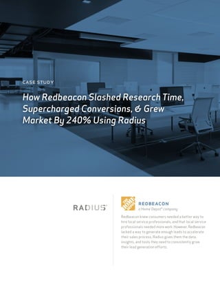 Redbeacon knew consumers needed a better way to
hire local service professionals, and that local service
professionals needed morework.However,Redbeacon
lacked a way to generate enough leads to accelerate
their sales process. Radius gives them the data,
insights, and tools they need to consistently grow
their lead generation efforts.
case study
How Redbeacon Slashed Research Time,
Supercharged Conversions, & Grew
Market By 240% Using Radius
redbeacon
a Home Depot® company
 