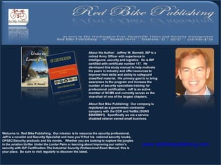 Welcome to  Red Bike Publishing.  Our mission is to resource the security professional.  Jeff is a novelist and Security Specialist and here you’ll find his  national security books, OPSEC/Security products and his novels.  Whether you are looking to explore the jungles in the aviation thriller  Under the Lontar Palm  or learning about improving our nation’s security with  ISP Certification-The Industrial Security Professional Exam Manual , this is your place.  Be sure to visit regularly to discover the latest.          www.redbikepublshing.com About the Author:  Jeffrey W. Bennett, ISP is a retired Army Officer with experience in intelligence, security and logistics.   He is ISP certified with certificate number 117.  He developed this study manual to help motivate his peers in industry and offer resources to improve their skills and ability to safeguard classified material.  His primary goal is to bring awareness to the program and increase the number of security specialists training for professional certification.  Jeff is an active member of NCMS and currently serves as the vice-chair of one of the largest chapters.     About Red Bike Publishing:  Our company is registered as a government contractor company with the CCR and VetBiz (DUNS 826859691).  Specifically we are a service disabled veteran owned small business.    