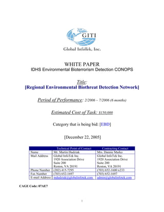 WHITE PAPER
      IDHS Environmental Bioterrorism Detection CONOPS

                          Title:
   [Regional Environmental Biothreat Detection Network]

          Period of Performance: 2/2006 – 7/2006 (6 months)

                    Estimated Cost of Task: $150,000

                     Category that is being bid: [EBD]


                             [December 22, 2005]

                       Technical Point of Contact       Contracting Contact
      Name           Mr. Martin Dudziak             Mrs. Dannie Marko
      Mail Address   Global InfoTek Inc.            Global InfoTek Inc.
                     1920 Association Drive         1920 Association Drive
                     Suite 200                      Suite 200
                     Reston, VA 20191               Reston, VA 20191
      Phone Number (202) 415-7295                   (703) 652-1600 x233
      Fax Number     (703) 652-1697                 (703) 652-1697
      E-mail Address mdudziak@globalinfotek.com     admin@globalinfotek.com

CAGE Code: 07AE7



                                         1
 