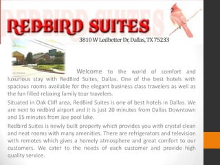 3810WLedbetterDr,Dallas,TX75233
Welcome to the world of comfort and
luxurious stay with RedBird Suites, Dallas. One of the best hotels with
spacious rooms available for the elegant business class travelers as well as
the fun filled relaxing family tour travelers.
Situated in Oak Cliff area, RedBird Suites is one of best hotels in Dallas. We
are next to redbird airport and it is just 20 minutes from Dallas Downtown
and 15 minutes from Joe pool lake.
Redbird Suites is newly built property which provides you with crystal clean
and neat rooms with many amenities. There are refrigerators and television
with remotes which gives a homely atmosphere and great comfort to our
customers. We cater to the needs of each customer and provide high
quality service.
 