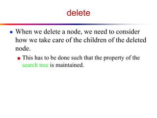 delete
● When we delete a node, we need to consider

how we take care of the children of the deleted
node.
■ This has to be done such that the property of the

search tree is maintained.

 