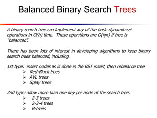 Balanced Binary Search Trees
A binary search tree can implement any of the basic dynamic-set
operations in O(h) time. These operations are O(lgn) if tree is
“balanced”.
There has been lots of interest in developing algorithms to keep binary
search trees balanced, including
1st type: insert nodes as is done in the BST insert, then rebalance tree
 Red-Black trees
 AVL trees
 Splay trees
2nd type: allow more than one key per node of the search tree:
 2-3 trees
 2-3-4 trees
 B-trees

 
