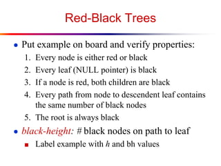 Red-Black Trees
● Put example on board and verify properties:

1.
2.
3.
4.

Every node is either red or black
Every leaf (NULL pointer) is black
If a node is red, both children are black
Every path from node to descendent leaf contains
the same number of black nodes
5. The root is always black
● black-height: # black nodes on path to leaf
■ Label example with h and bh values

 