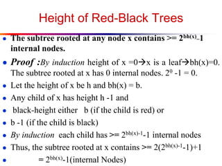 Height of Red-Black Trees
● The subtree rooted at any node x contains >= 2bh(x)_1

internal nodes.
● Proof :By induction height of x =0x is a leafbh(x)=0.
The subtree rooted at x has 0 internal nodes. 20 -1 = 0.
● Let the height of x be h and bh(x) = b.
● Any child of x has height h -1 and
● black-height either b (if the child is red) or
● b -1 (if the child is black)
● By induction each child has >= 2bh(x)-1-1 internal nodes
● Thus, the subtree rooted at x contains >= 2(2bh(x)-1-1)+1
●
= 2bh(x)-1(internal Nodes)

 