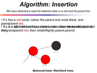 Algorithm: Insertion
We have detected a need for balance when z is red and his parent too.

• If z has a red uncle: colour the parent and uncle black, and
grandparent red.
right child and has black uncle: colour the parent black and
• If z is a left child and has a a black uncle, then rotateLeft(z.parent)
andgrandparent red, then rotateRight(z.parent.parent)
the

Balanced trees: Red-black trees

 