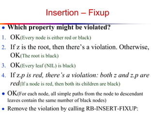 Insertion – Fixup
● Which property might be violated?
1. OK(Every node is either red or black)
2. If z is the root, then there’s a violation. Otherwise,

OK(The root is black)
3. OK(Every leaf (NIL) is black)
4. If z.p is red, there’s a violation: both z and z.p are
red(If a node is red, then both its children are black)
● OK(For each node, all simple paths from the node to descendant
leaves contain the same number of black nodes)
● Remove the violation by calling RB-INSERT-FIXUP:

 