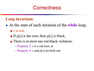 Correctness
Loop invariant:
● At the start of each iteration of the while loop,
■ z is red.
■ If p[z] is the root, then p[z] is black.
■ There is at most one red-black violation:
○ Property 2: z is a red root, or
○ Property 4: z and p[z] are both red.

 