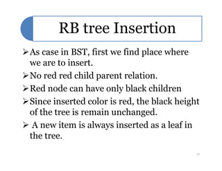 RB tree Insertion
As case in BST, first we find place where
we are to insert.
No red red child parent relation.
Red node can have only black childrenRed node can have only black children
Since inserted color is red, the black height
of the tree is remain unchanged.
 A new item is always inserted as a leaf in
the tree.
17
 