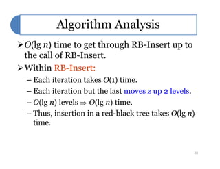 Algorithm Analysis
O(lg n) time to get through RB-Insert up to
the call of RB-Insert.
Within RB-Insert:
– Each iteration takes O(1) time.
– Each iteration but the last moves z up 2 levels.
– O(lg n) levels  O(lg n) time.
– Thus, insertion in a red-black tree takes O(lg n)
time.
35
 