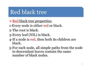 Red black tree
Red black tree properties:
1-Every node is either red or black.
2-The root is black.
3-Every leaf (NIL) is black.3-Every leaf (NIL) is black.
4-If a node is red, then both its children are
black.
5-For each node, all simple paths from the node
to descendant leaves contain the same
number of black nodes.
8
 