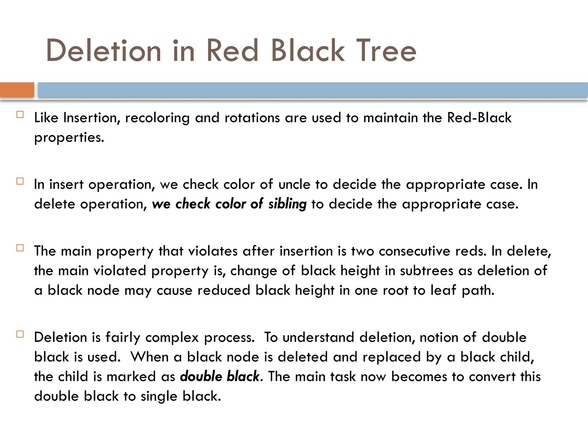Deletion in Red Black Tree
 Like Insertion, recoloring and rotations are used to maintain the Red-Black
properties.
 In insert operation, we check color of uncle to decide the appropriate case. In
delete operation, we check color of sibling to decide the appropriate case.
 The main property that violates after insertion is two consecutive reds. In delete,
the main violated property is, change of black height in subtrees as deletion of
a black node may cause reduced black height in one root to leaf path.
 Deletion is fairly complex process. To understand deletion, notion of double
black is used. When a black node is deleted and replaced by a black child,
the child is marked as double black. The main task now becomes to convert this
double black to single black.
 