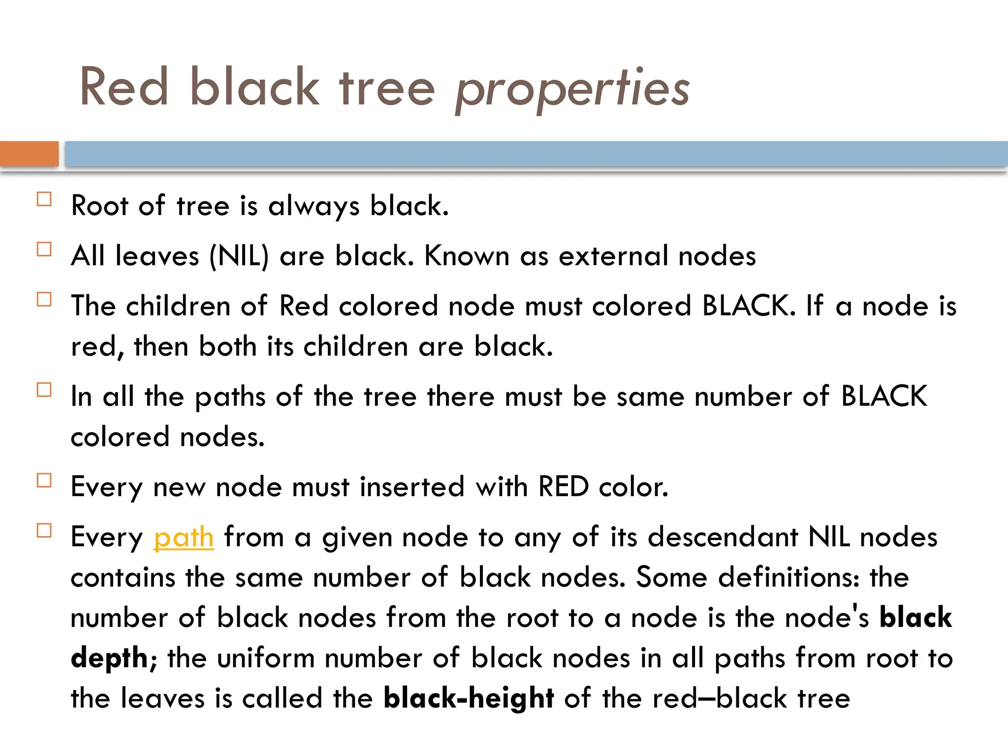 Red black tree properties
 Root of tree is always black.
 All leaves (NIL) are black. Known as external nodes
 The children of Red colored node must colored BLACK. If a node is
red, then both its children are black.
 In all the paths of the tree there must be same number of BLACK
colored nodes.
 Every new node must inserted with RED color.
 Every path from a given node to any of its descendant NIL nodes
contains the same number of black nodes. Some definitions: the
number of black nodes from the root to a node is the node's black
depth; the uniform number of black nodes in all paths from root to
the leaves is called the black-height of the red–black tree
 