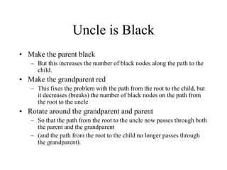 Uncle is Black
• Make the parent black
   – But this increases the number of black nodes along the path to the
     child.
• Make the grandparent red
   – This fixes the problem with the path from the root to the child, but
     it decreases (breaks) the number of black nodes on the path from
     the root to the uncle
• Rotate around the grandparent and parent
   – So that the path from the root to the uncle now passes through both
     the parent and the grandparent
   – (and the path from the root to the child no longer passes through
     the grandparent).
 