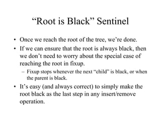 “Root is Black” Sentinel
• Once we reach the root of the tree, we’re done.
• If we can ensure that the root is always black, then
  we don’t need to worry about the special case of
  reaching the root in fixup.
   – Fixup stops whenever the next “child” is black, or when
     the parent is black.
• It’s easy (and always correct) to simply make the
  root black as the last step in any insert/remove
  operation.
 