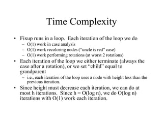 Time Complexity
• Fixup runs in a loop. Each iteration of the loop we do
   – O(1) work in case analysis
   – O(1) work recoloring nodes (“uncle is red” case)
   – O(1) work performing rotations (at worst 2 rotations)
• Each iteration of the loop we either terminate (always the
  case after a rotation), or we set “child” equal to
  grandparent
   – i.e., each iteration of the loop uses a node with height less than the
     previous iteration.
• Since height must decrease each iteration, we can do at
  most h iterations. Since h = O(log n), we do O(log n)
  iterations with O(1) work each iteration.
 